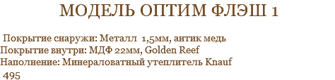 модель оптим флэш 1 Покрытие снаружи: Металл 1,5мм, антик медь Покрытие внутри: МДФ 22мм, Golden Reef Наполнение: Минераловатный утеплитель Knauf 495